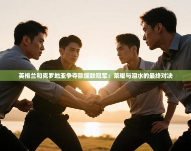 英格兰和克罗地亚争夺欧国联冠军：荣耀与泪水的最终对决