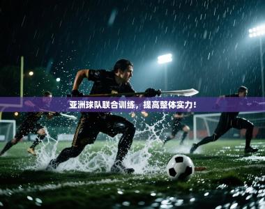 亚洲球队联合训练，提高整体实力！